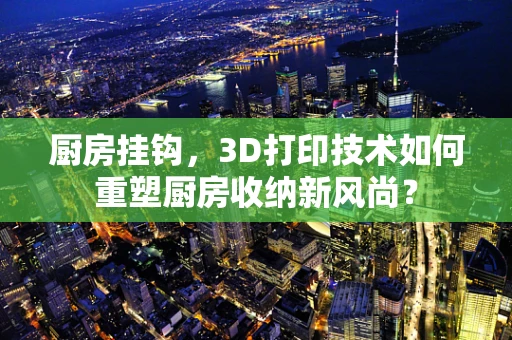 厨房挂钩，3D打印技术如何重塑厨房收纳新风尚？