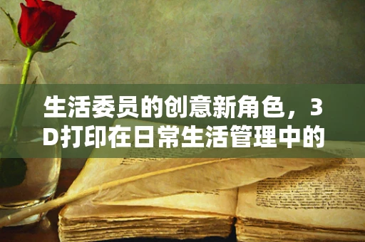 生活委员的创意新角色，3D打印在日常生活管理中的应用探索