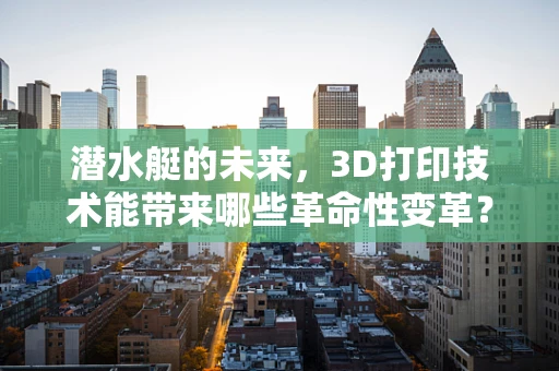 潜水艇的未来，3D打印技术能带来哪些革命性变革？