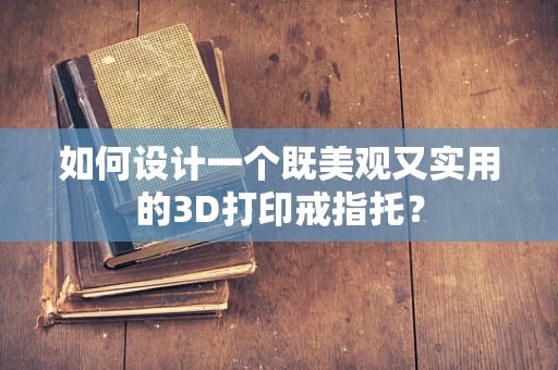 如何设计一个既美观又实用的3D打印戒指托？