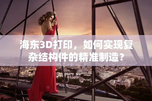 海东3D打印，如何实现复杂结构件的精准制造？