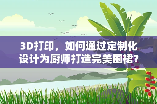 3D打印，如何通过定制化设计为厨师打造完美围裙？