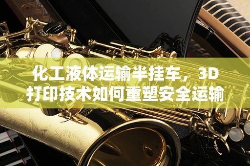 化工液体运输半挂车，3D打印技术如何重塑安全运输新篇章？