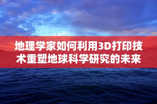地理学家如何利用3D打印技术重塑地球科学研究的未来？