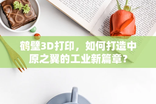 鹤壁3D打印，如何打造中原之翼的工业新篇章？