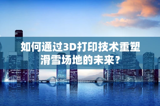 如何通过3D打印技术重塑滑雪场地的未来？