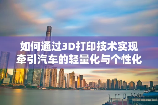 如何通过3D打印技术实现牵引汽车的轻量化与个性化设计？