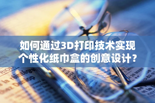 如何通过3D打印技术实现个性化纸巾盒的创意设计？