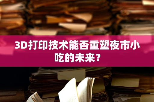 3D打印技术能否重塑夜市小吃的未来？