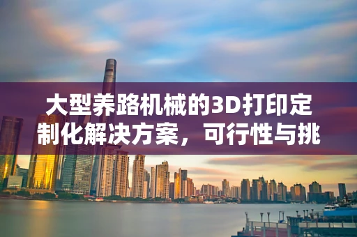 大型养路机械的3D打印定制化解决方案，可行性与挑战何在？