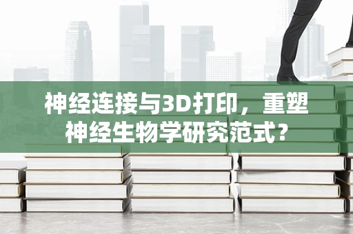 神经连接与3D打印，重塑神经生物学研究范式？