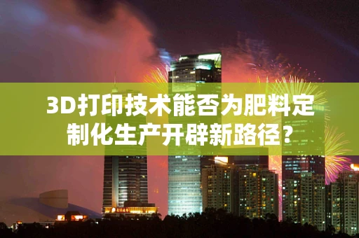 3D打印技术能否为肥料定制化生产开辟新路径？
