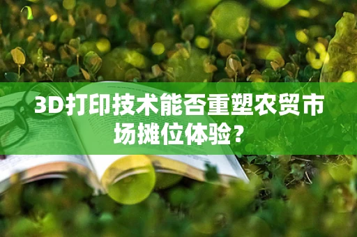 3D打印技术能否重塑农贸市场摊位体验？