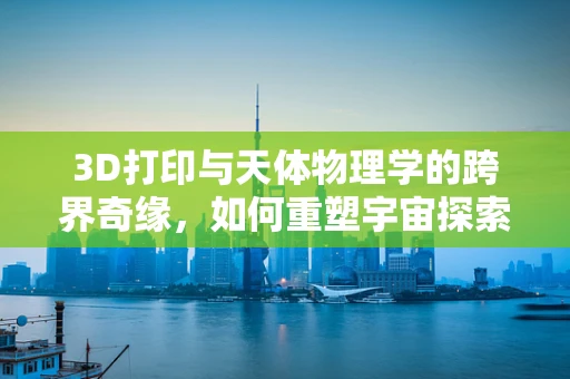 3D打印与天体物理学的跨界奇缘，如何重塑宇宙探索的未来？