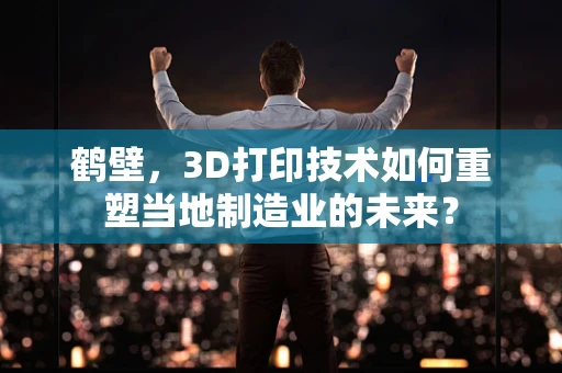 鹤壁，3D打印技术如何重塑当地制造业的未来？