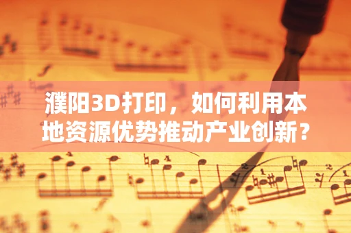 濮阳3D打印，如何利用本地资源优势推动产业创新？