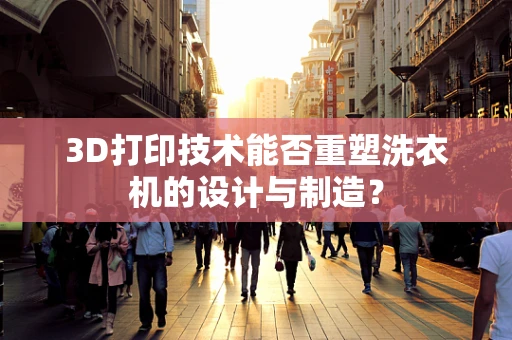 3D打印技术能否重塑洗衣机的设计与制造？