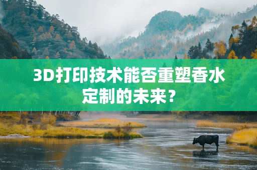 3D打印技术能否重塑香水定制的未来？