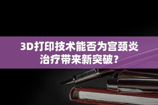 3D打印技术能否为宫颈炎治疗带来新突破？