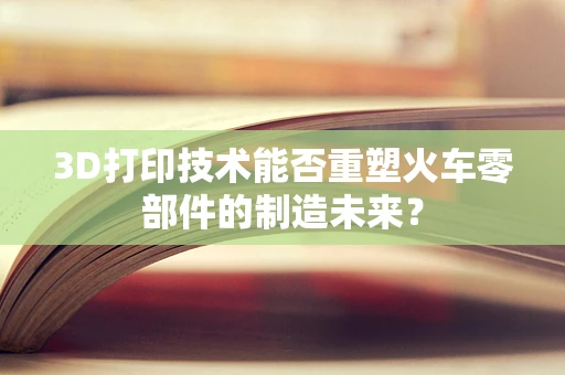 3D打印技术能否重塑火车零部件的制造未来？