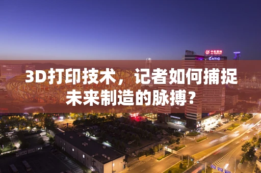 3D打印技术，记者如何捕捉未来制造的脉搏？