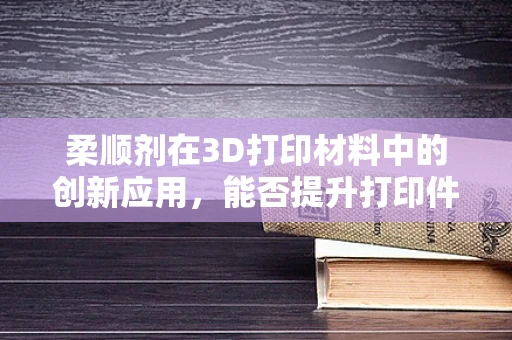 柔顺剂在3D打印材料中的创新应用，能否提升打印件的柔韧性与耐用性？