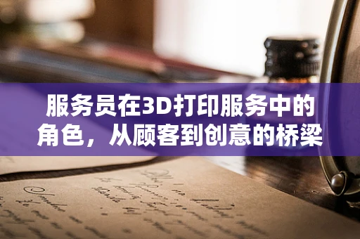 服务员在3D打印服务中的角色，从顾客到创意的桥梁