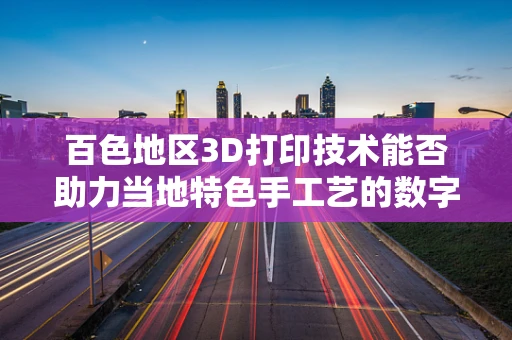 百色地区3D打印技术能否助力当地特色手工艺的数字化重生？