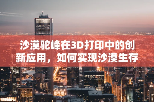 沙漠驼峰在3D打印中的创新应用，如何实现沙漠生存智慧的现代转型？