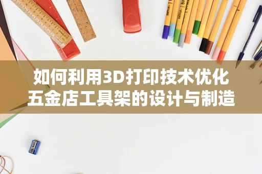 如何利用3D打印技术优化五金店工具架的设计与制造？
