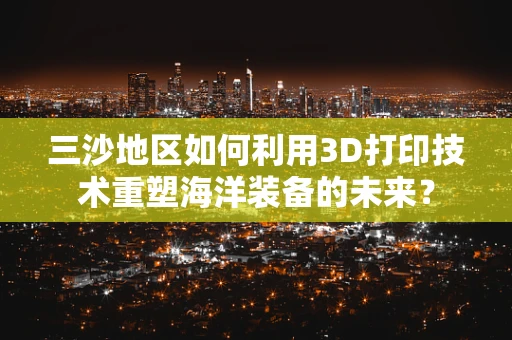 三沙地区如何利用3D打印技术重塑海洋装备的未来？