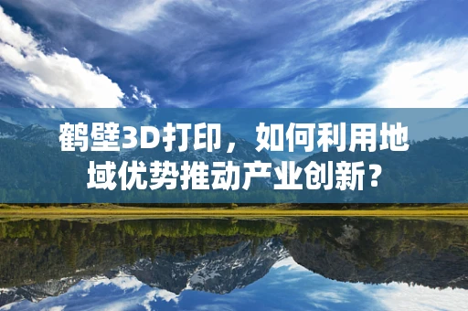 鹤壁3D打印，如何利用地域优势推动产业创新？