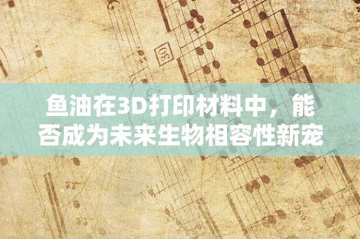鱼油在3D打印材料中，能否成为未来生物相容性新宠？