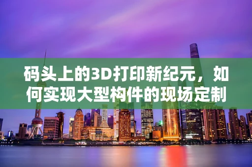 码头上的3D打印新纪元，如何实现大型构件的现场定制化生产？