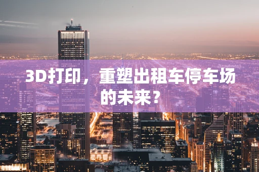 3D打印，重塑出租车停车场的未来？