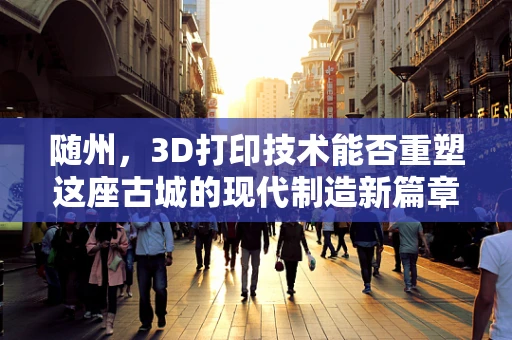 随州，3D打印技术能否重塑这座古城的现代制造新篇章？