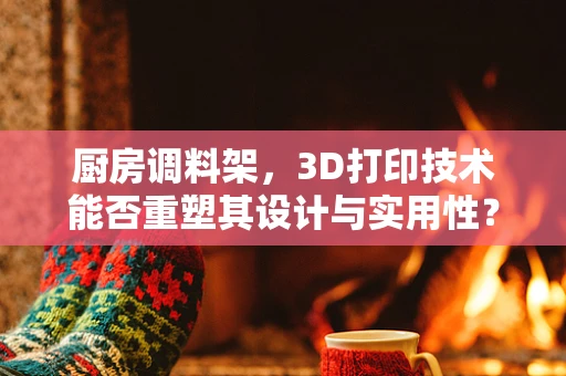 厨房调料架，3D打印技术能否重塑其设计与实用性？