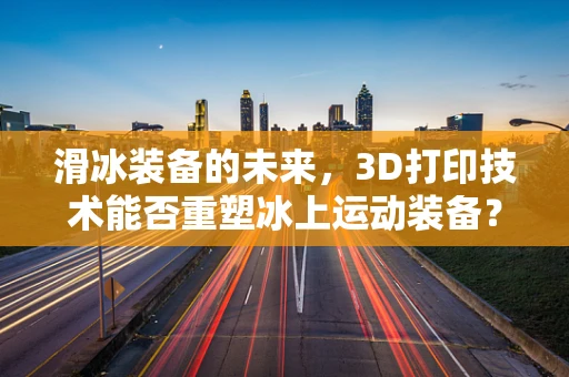 滑冰装备的未来，3D打印技术能否重塑冰上运动装备？