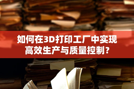 如何在3D打印工厂中实现高效生产与质量控制？