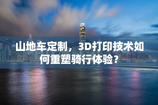 山地车定制，3D打印技术如何重塑骑行体验？
