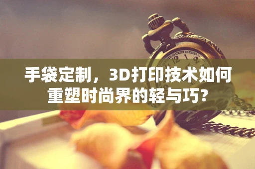 手袋定制，3D打印技术如何重塑时尚界的轻与巧？