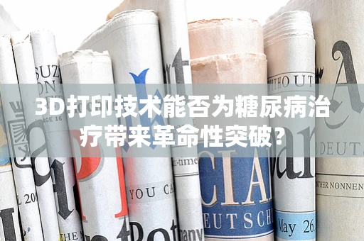 3D打印技术能否为糖尿病治疗带来革命性突破？