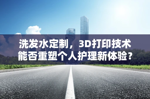 洗发水定制，3D打印技术能否重塑个人护理新体验？