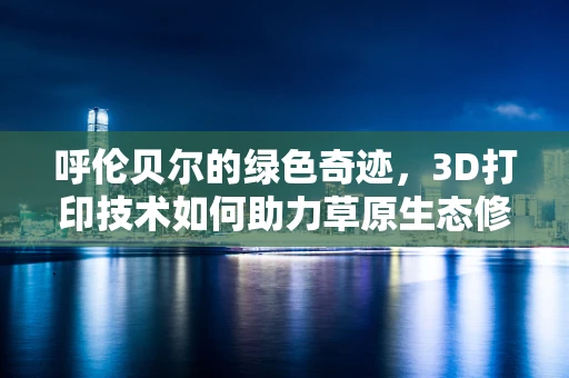 呼伦贝尔的绿色奇迹，3D打印技术如何助力草原生态修复？