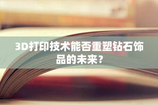 3D打印技术能否重塑钻石饰品的未来？