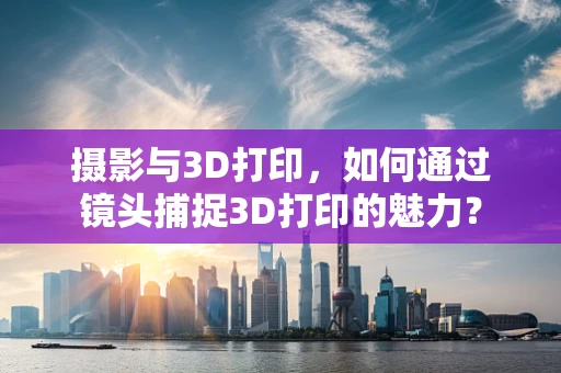 摄影与3D打印，如何通过镜头捕捉3D打印的魅力？