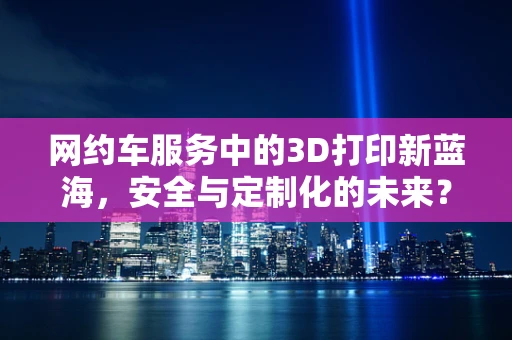 网约车服务中的3D打印新蓝海，安全与定制化的未来？
