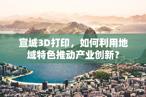 宣城3D打印，如何利用地域特色推动产业创新？