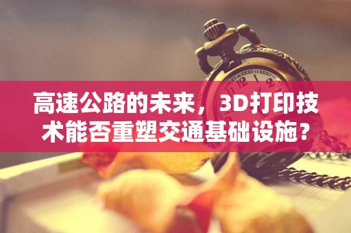 高速公路的未来，3D打印技术能否重塑交通基础设施？