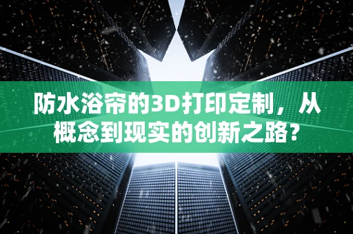 防水浴帘的3D打印定制，从概念到现实的创新之路？